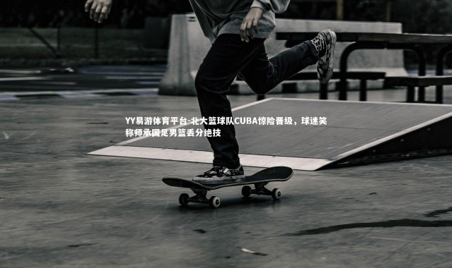 YY易游体育平台-北大篮球队CUBA惊险晋级，球迷笑称师承国足男篮丢分绝技