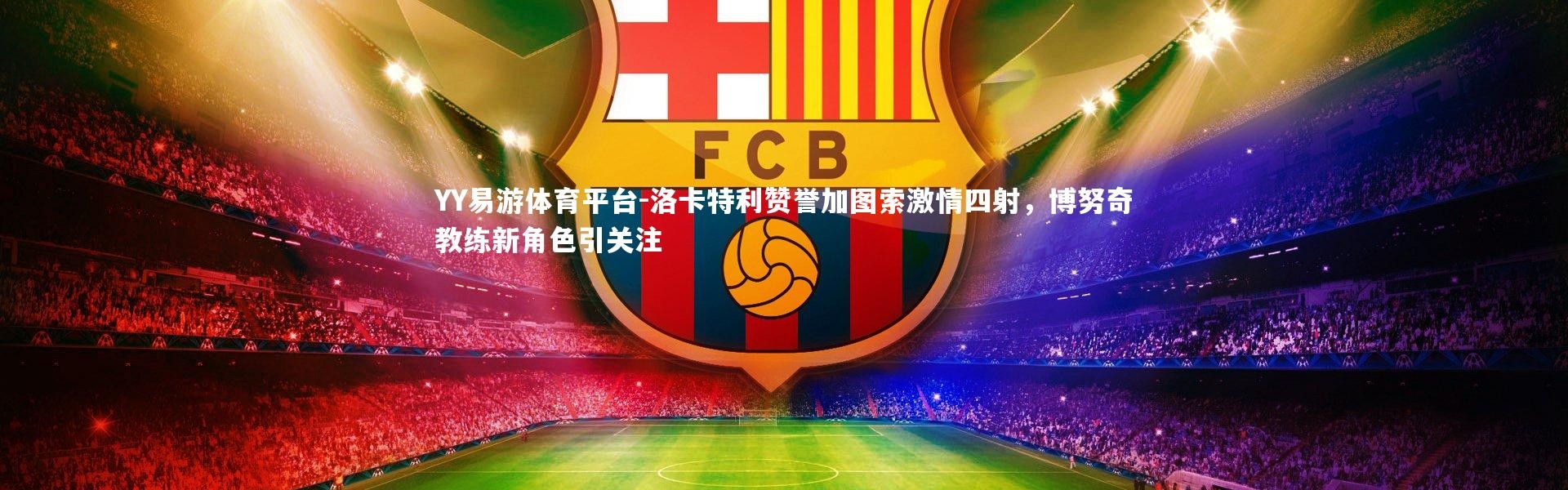 YY易游体育平台-洛卡特利赞誉加图索激情四射，博努奇教练新角色引关注