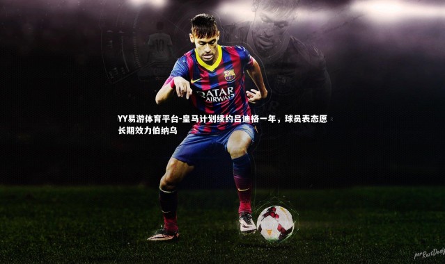 YY易游体育平台-皇马计划续约吕迪格一年，球员表态愿长期效力伯纳乌