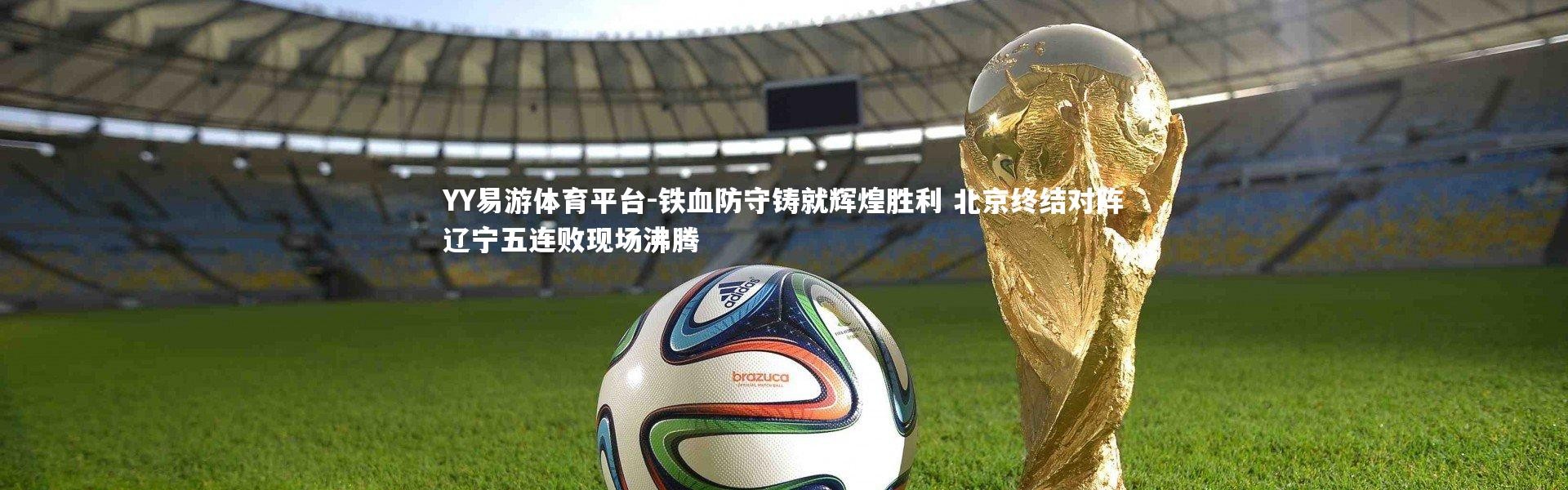 YY易游体育平台-铁血防守铸就辉煌胜利 北京终结对阵辽宁五连败现场沸腾