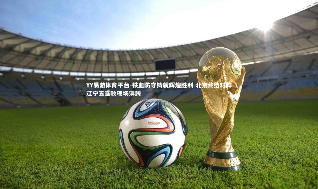 YY易游体育平台-铁血防守铸就辉煌胜利 北京终结对阵辽宁五连败现场沸腾