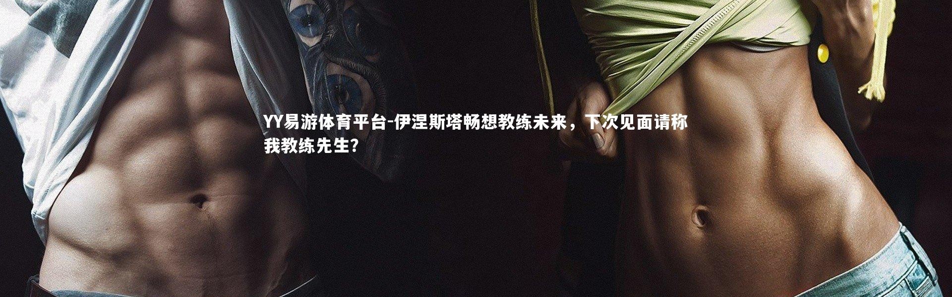 YY易游体育平台-伊涅斯塔畅想教练未来，下次见面请称我教练先生？