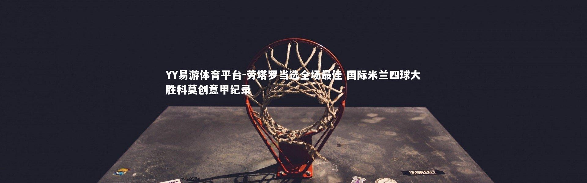 YY易游体育平台-劳塔罗当选全场最佳 国际米兰四球大胜科莫创意甲纪录