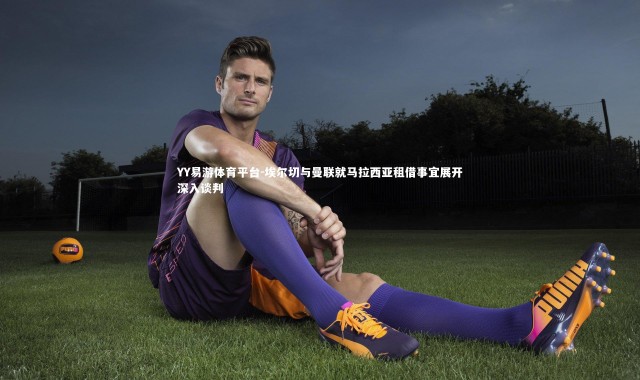 YY易游体育平台-埃尔切与曼联就马拉西亚租借事宜展开深入谈判