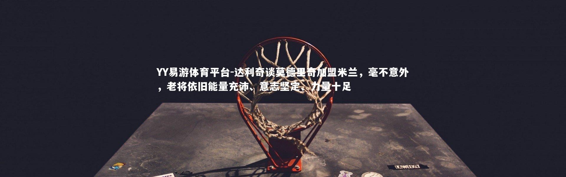 YY易游体育平台-达利奇谈莫德里奇加盟米兰，毫不意外，老将依旧能量充沛、意志坚定、力量十足