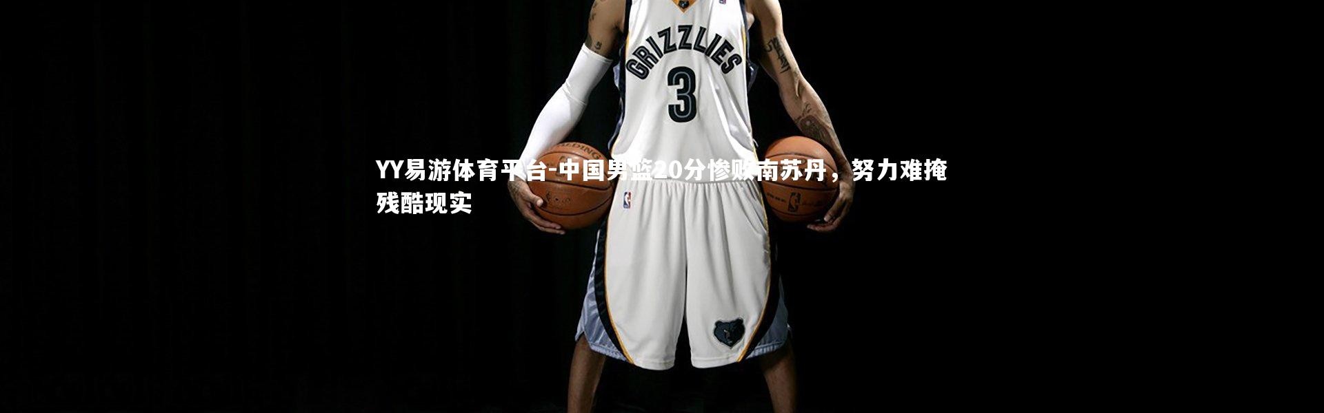 YY易游体育平台-中国男篮20分惨败南苏丹，努力难掩残酷现实
