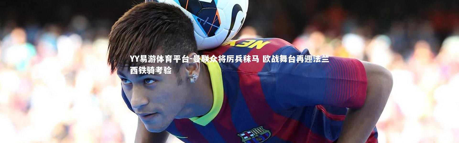 YY易游体育平台-曼联众将厉兵秣马 欧战舞台再迎法兰西铁骑考验