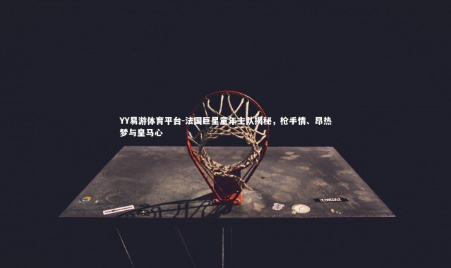 YY易游体育平台-法国巨星童年主队揭秘，枪手情、昂热梦与皇马心
