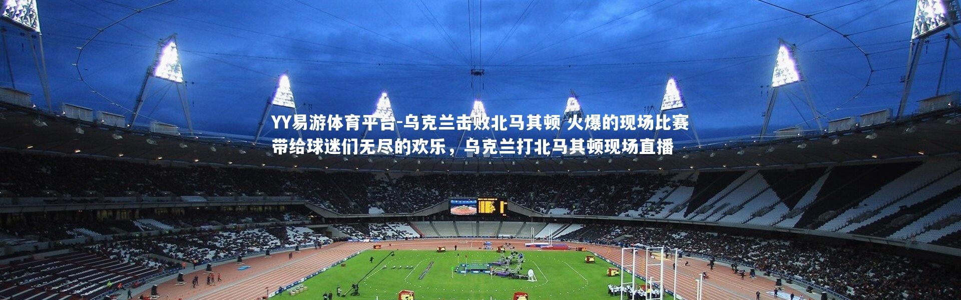 YY易游体育平台-乌克兰击败北马其顿 火爆的现场比赛带给球迷们无尽的欢乐，乌克兰打北马其顿现场直播
